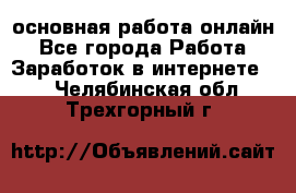 основная работа онлайн - Все города Работа » Заработок в интернете   . Челябинская обл.,Трехгорный г.